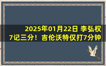 2025年01月22日 李弘权7记三分！吉伦沃特仅打7分钟 上海34分终结广东9连胜！